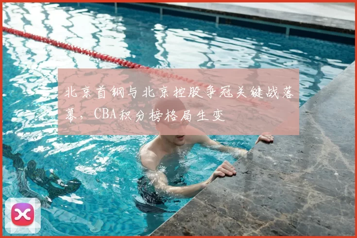北京首钢与北京控股争冠关键战落幕,CBA积分榜格局生变
