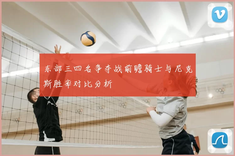 东部三四名争夺战前瞻骑士与尼克斯胜率对比分析