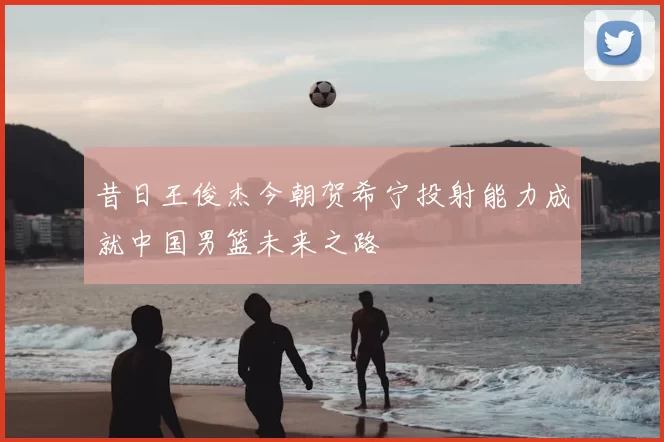 昔日王俊杰今朝贺希宁投射能力成就中国男篮未来之路