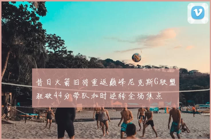 昔日火箭旧将重返巅峰尼克斯G联盟狂砍44分带队加时逆转全场焦点
