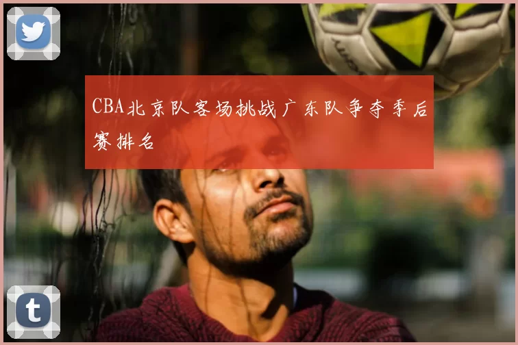 CBA北京队客场挑战广东队争夺季后赛排名