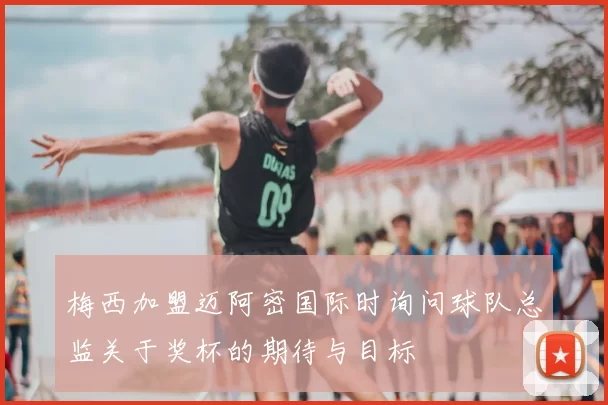 梅西加盟迈阿密国际时询问球队总监关于奖杯的期待与目标