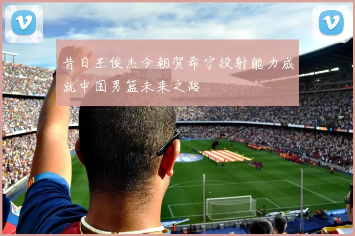 昔日王俊杰今朝贺希宁投射能力成就中国男篮未来之路