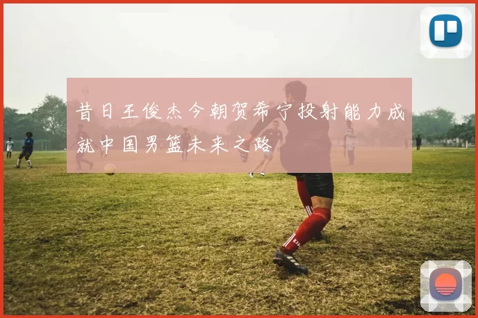 昔日王俊杰今朝贺希宁投射能力成就中国男篮未来之路