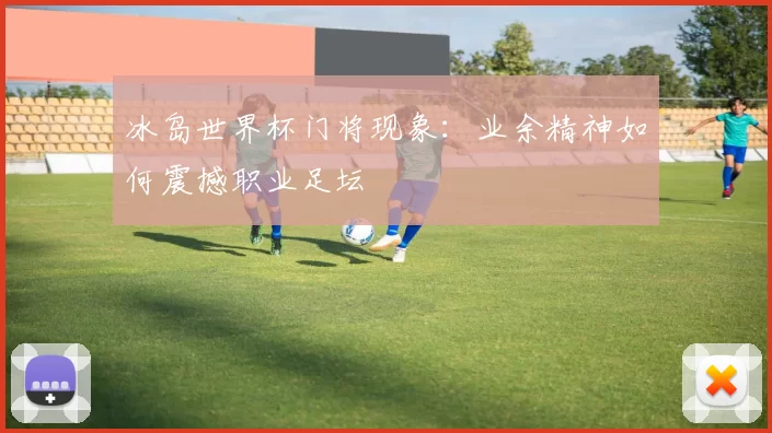 冰岛世界杯门将现象:业余精神如何震撼职业足坛