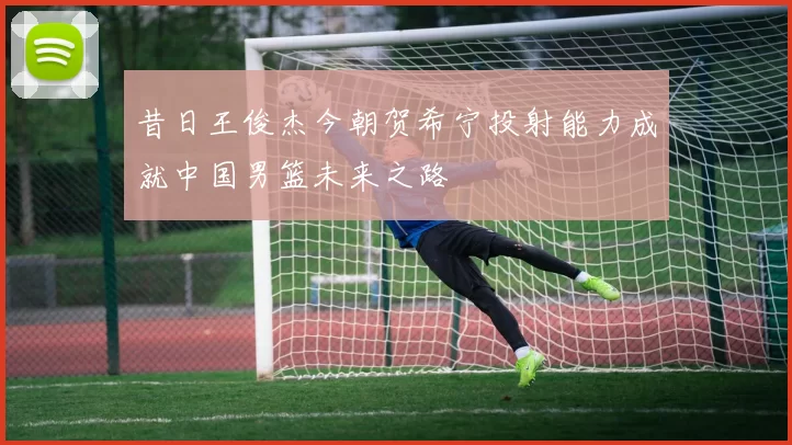 昔日王俊杰今朝贺希宁投射能力成就中国男篮未来之路