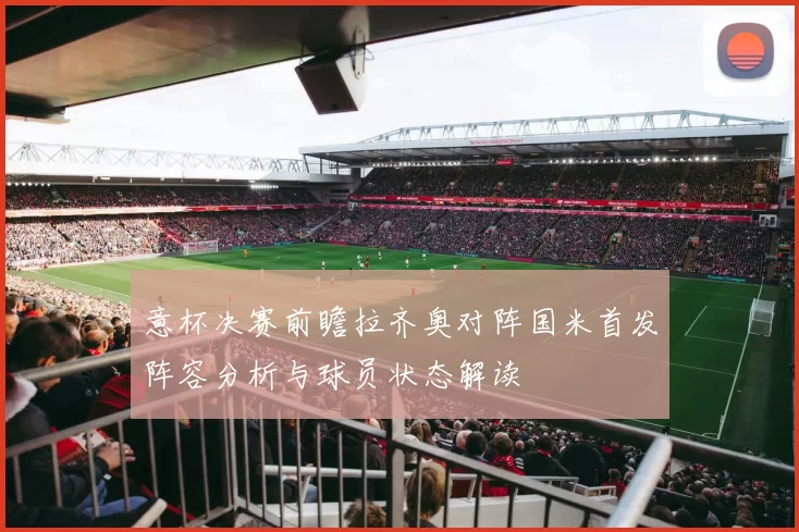 意杯决赛前瞻拉齐奥对阵国米首发阵容分析与球员状态解读