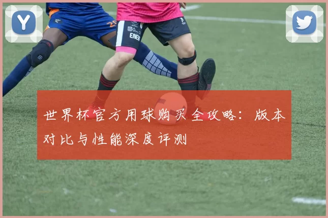 世界杯官方用球购买全攻略:版本对比与性能深度评测