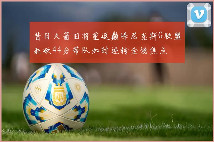 昔日火箭旧将重返巅峰尼克斯G联盟狂砍44分带队加时逆转全场焦点