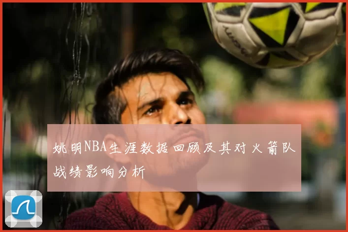 姚明NBA生涯数据回顾及其对火箭队战绩影响分析