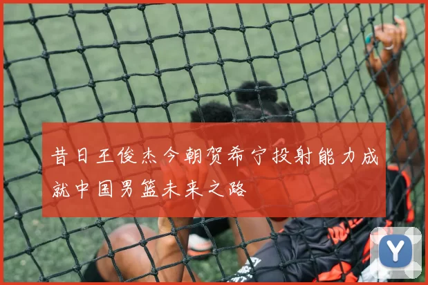 昔日王俊杰今朝贺希宁投射能力成就中国男篮未来之路