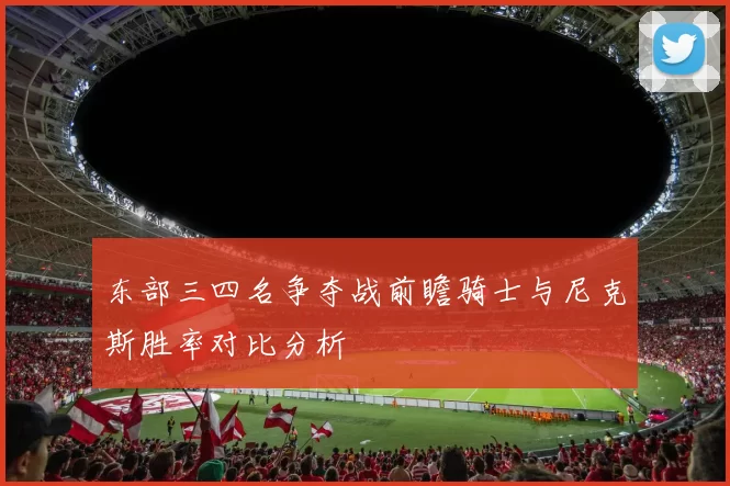 东部三四名争夺战前瞻骑士与尼克斯胜率对比分析