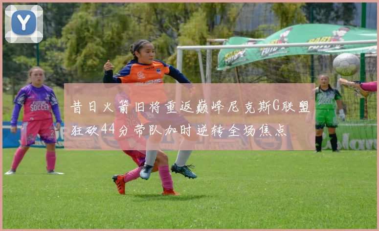 昔日火箭旧将重返巅峰尼克斯G联盟狂砍44分带队加时逆转全场焦点