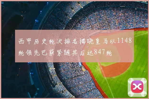 西甲历史轮次排名揭晓皇马以1148轮领先巴萨紧随其后达847轮