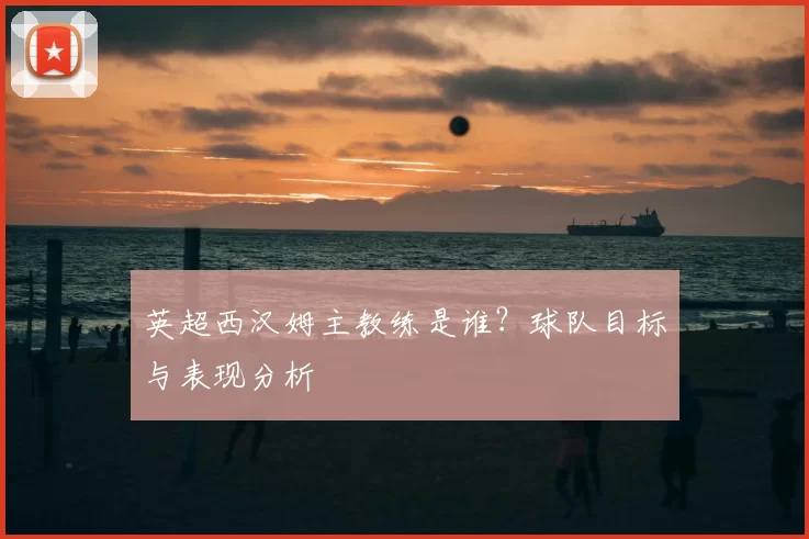 英超西汉姆主教练是谁?球队目标与表现分析