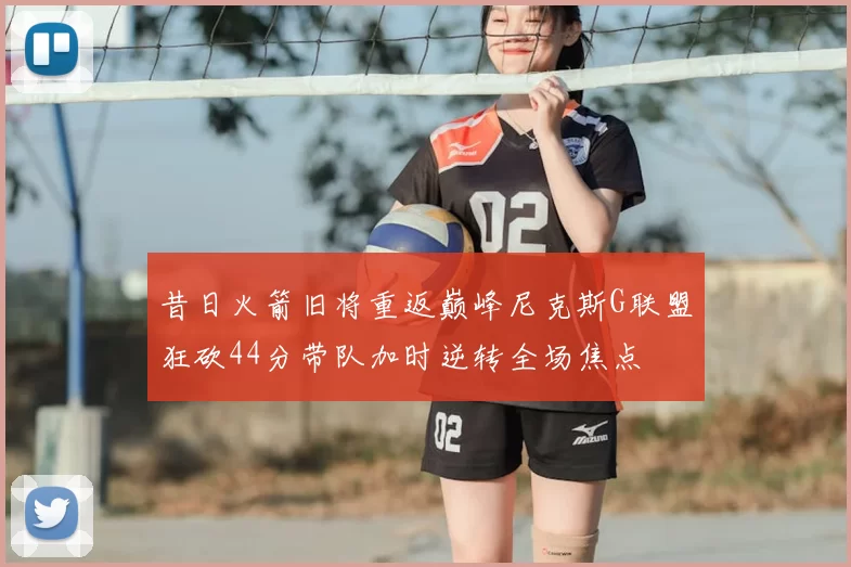 昔日火箭旧将重返巅峰尼克斯G联盟狂砍44分带队加时逆转全场焦点