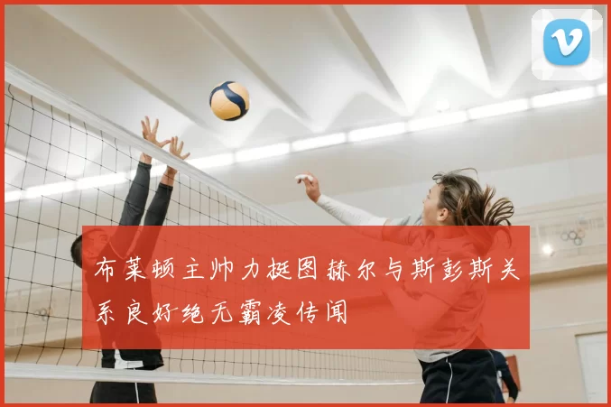 布莱顿主帅力挺图赫尔与斯彭斯关系良好绝无霸凌传闻