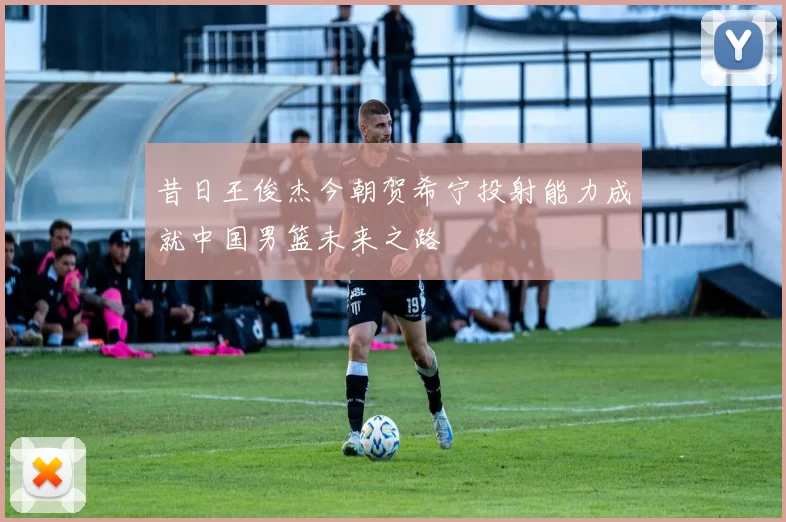 昔日王俊杰今朝贺希宁投射能力成就中国男篮未来之路