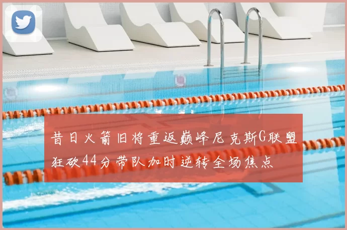 昔日火箭旧将重返巅峰尼克斯G联盟狂砍44分带队加时逆转全场焦点