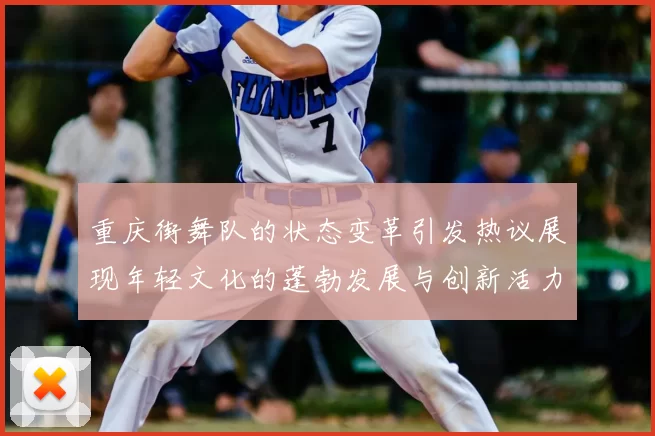 重庆街舞队的状态变革引发热议展现年轻文化的蓬勃发展与创新活力