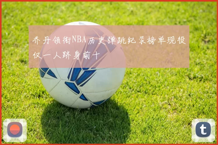 乔丹领衔NBA历史弹跳纪录榜单现役仅一人跻身前十
