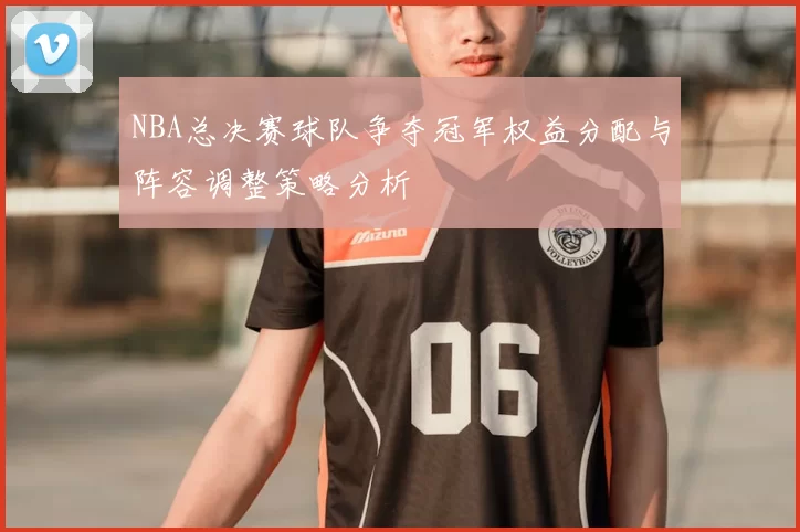 NBA总决赛球队争夺冠军权益分配与阵容调整策略分析