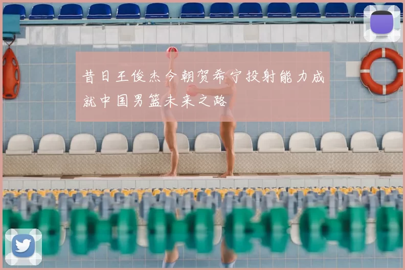 昔日王俊杰今朝贺希宁投射能力成就中国男篮未来之路
