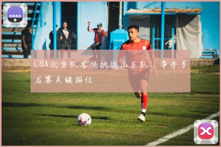 CBA北京队客场挑战山东队，争夺季后赛关键排位