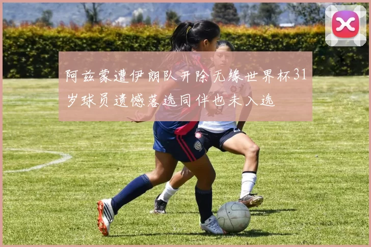 阿兹蒙遭伊朗队开除无缘世界杯31岁球员遗憾落选同伴也未入选