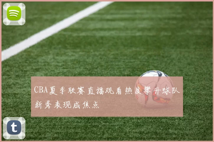 CBA夏季联赛直播观看热度攀升球队新秀表现成焦点