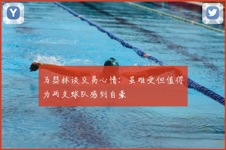 马瑟林谈交易心情：虽难受但值得为两支球队感到自豪
