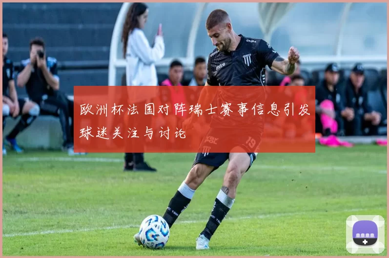 欧洲杯法国对阵瑞士赛事信息引发球迷关注与讨论