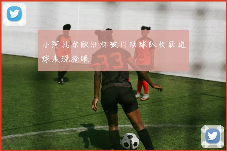 小阿扎尔欧洲杯破门助球队收获进球表现抢眼