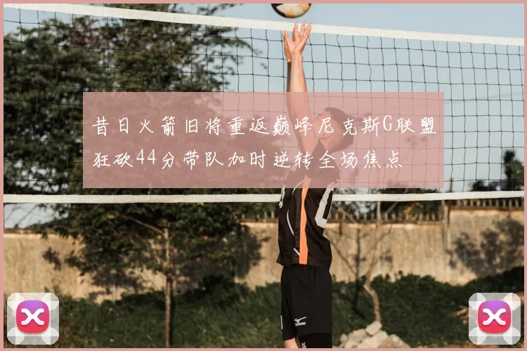 昔日火箭旧将重返巅峰尼克斯G联盟狂砍44分带队加时逆转全场焦点