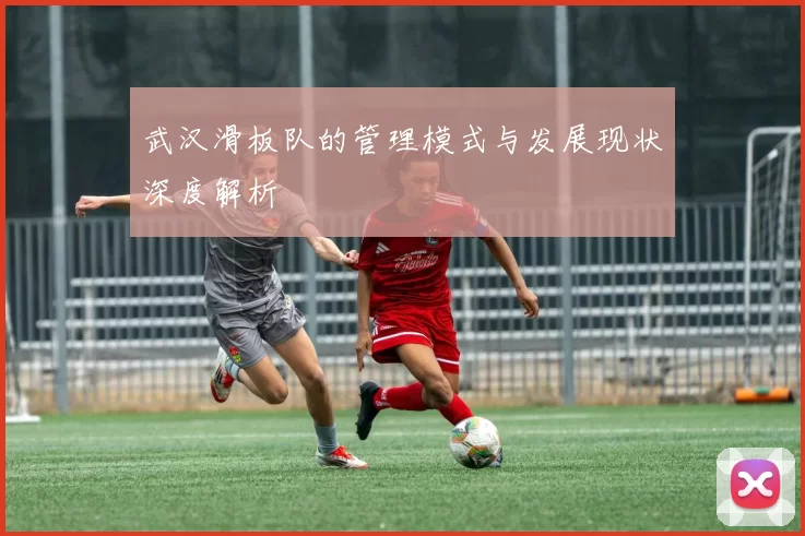 武汉滑板队的管理模式与发展现状深度解析