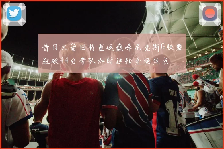昔日火箭旧将重返巅峰尼克斯G联盟狂砍44分带队加时逆转全场焦点