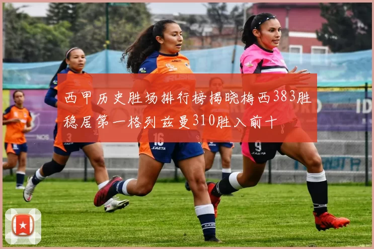 西甲历史胜场排行榜揭晓梅西383胜稳居第一格列兹曼310胜入前十