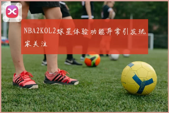 NBA2KOL2球星体验功能异常引发玩家关注