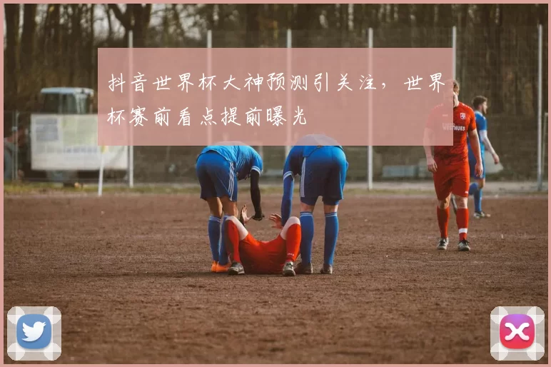 抖音世界杯大神预测引关注,世界杯赛前看点提前曝光