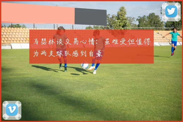 马瑟林谈交易心情：虽难受但值得为两支球队感到自豪