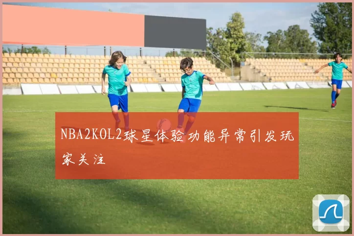 NBA2KOL2球星体验功能异常引发玩家关注