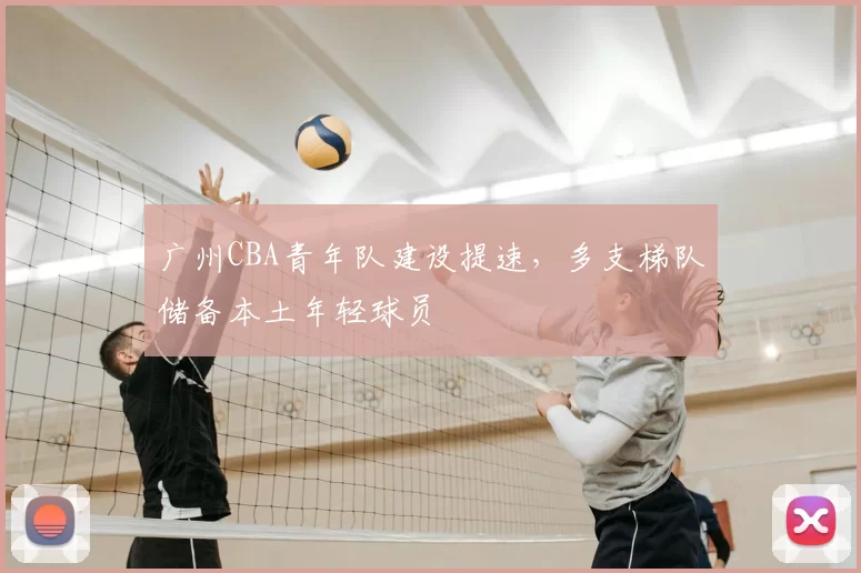 广州CBA青年队建设提速,多支梯队储备本土年轻球员