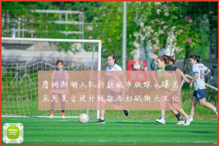 詹姆斯湖人队新款城市版球衣曝光采用复古设计致敬洛杉矶街头文化