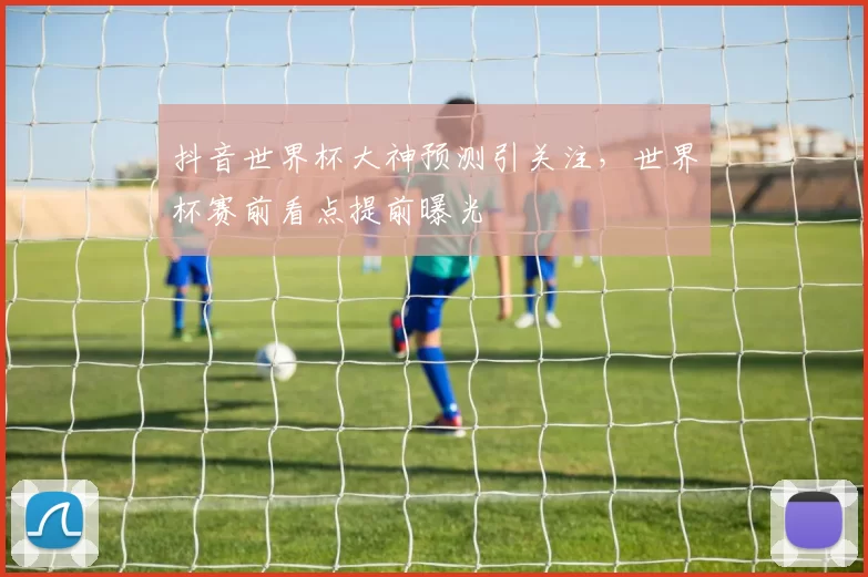 抖音世界杯大神预测引关注，世界杯赛前看点提前曝光