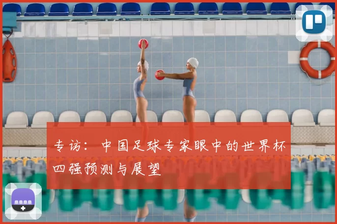 专访:中国足球专家眼中的世界杯四强预测与展望
