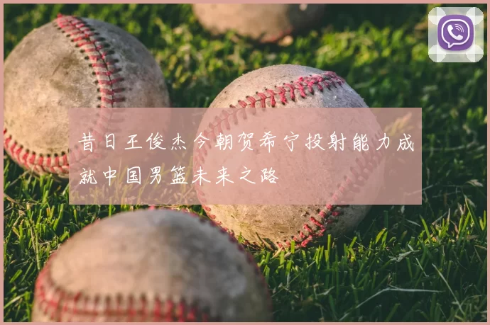 昔日王俊杰今朝贺希宁投射能力成就中国男篮未来之路