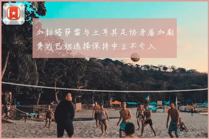加拉塔萨雷与土耳其足协矛盾加剧费内巴切选择保持中立不介入