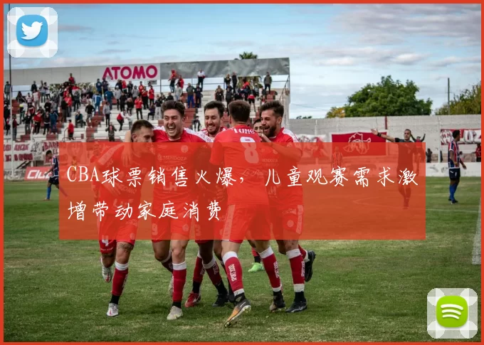 CBA球票销售火爆,儿童观赛需求激增带动家庭消费