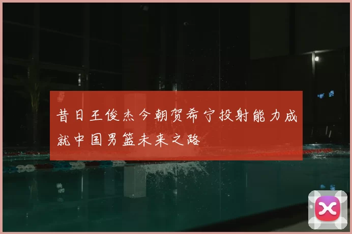 昔日王俊杰今朝贺希宁投射能力成就中国男篮未来之路