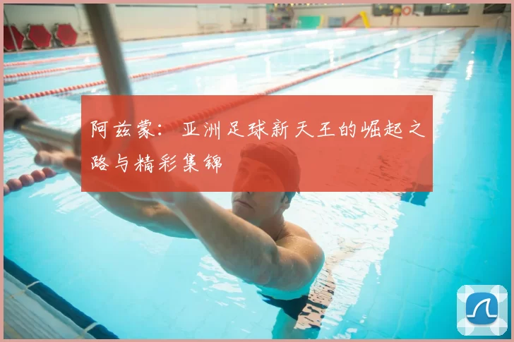 阿兹蒙：亚洲足球新天王的崛起之路与精彩集锦